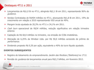 Destaques 4T11 e 2011

 Lançamentos de R$1,0 Bi no 4T11, atingindo R$2,1 Bi em 2011, representando 96% do
   guidance.
 Vendas Contratadas de R$404 milhões no 4T11, alcançando R$1,8 Bi em 2011, 19% de
   crescimento em relação a 2010 representando VSO anual de 49%.
 Margem bruta ajustada de 20,3% no 4T11 e 34,1% em 2011.
 Cash burn operacional de R$34 milhões, redução significativa em relação trimestre
   anterior.
 Captação de R$ 60,0 milhões no trimestre, via emissão de CCBs imobiliárias.
 Alienação de 6,25% da Windsor Ltda. por R$ 50,0 milhões acrescido de prêmio de
   performance.
 Dividendo proposto R$ 0,30 por ação, equivalente a 40% do lucro líquido ajustado.

EVENTOS SUBSEQUENTES

 Registro de loteamento do empreendimento Jardim das Perdizes (Telefonica) no 1T12.
 Revisão do guidance de lançamentos anual para R$2,2 bilhões, em fevereiro 2012.

           Divulgação de Resultados 4T11 | 22 de Março de 2012                         4
 