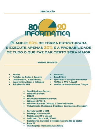 • Análise
• Projetos de Redes / Suporte
• Implantação / Cabeamento
• Suporte Servidores / Estações
• Soluções de VPN
• Small Business Server;
• Windows Server;
• LINUX
• Microsoft SharePoint Server;
• Windows XP/7/8.
• Windows Remote Desktop / Terminal Server
• Virtualização (Aplicação, Desktops, Servidores e Storages)
• Microsoft
• Trend Micro
• Symantec – Soluções de Backup
• McAfee / AVG / AVAST
• Vendas de Computadores / Peças
• Servidores: HP e IBM
• Desktop: HP e Lenovo
• Notebooks: HP e Lenovo
• Switches: Cisco e HP/3COM
• Roteadores, switches e roteadores de todos os portes
• Pabx IP
• Thin Clients: Thinnetworks e Wyse
INTRODUÇÃO
NOSSOS SERVIÇOS
Planeje 80% de forma estruturada
e execute apenas 20% e a probabilidade
de tudo o que faz dar certo será maior
 