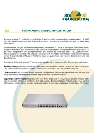 A infraestrutura de TI confiável e ainda flexível é de vital importância para qualquer negócio moderno. A 80/20
Informática ajuda a otimizar custos de infraestrutura sem comprometer a qualidade dos serviços, do escopo e
da tecnologia.
Nós oferecemos soluções de infraestrurura para seu ambiente de TI. Todas as instalações relacionadas ao seu
núcleo de informática esta relacionada a rede e tendo a necessidade de suporte em toda essa estrutura se faz
de forma indispensável um acompanhamento dos padrões de instalação como ITIL (http://www.itil-
officialsite.com) que nos traz uma excelência organizacional. Tal modelo é um remédio real para empresas que
sofrem de sistemas não confiáveis de TI internos e que não querem que seus negócios dependam de uma rede
desestruturada.
A excelência de infraestrutura de TI oferece a seu negócio muitas vantagens, além dos conceitos tradicionais:
Redução de custo: Analise padronizada da infra-estrutura possibilita a segurança da rede e não perca ou viola-
ção dos dados tão importantes que por lei precisam ficar no mínimo 5 anos guardados e seguros.
Confiabilidade: nós utilizamos apenas hardware e componentes de software experimentados e testados, que
nós já confiamos e devidamente licenciados na performance e a compatibilidade.
Segurança de Informação: nós protegemos seus dados de ataques de vírus, intrusos e outras ameaças exter-
nas. Nós também planejamos e entramos com toda operação de manutenção de infraestrutura de TI, e fazemos
e fornecemos registros, listas pessoais e quaisquer outros documentos exigidos pela segurança de informação.
04 GERENCIAMENTO DE REDE / INFRAESTRUTURA
 
