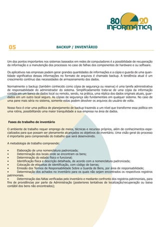 Um dos pontos importantes nos sistemas baseados em redes de computadores é a possibilidade de recuperação
da informação e a manutenção dos processos no caso de falhas dos componentes de hardware e ou software.
Os aplicativos nas empresas podem gerar grandes quantidades de informações e a cópia e guarda de uma quan-
tidade significativa dessas informações no formato de arquivos é chamado backup. A tendência atual é um
crescimento contínuo das necessidades de armazenamento dos dados.
Normalmente o backup (também conhecido como cópia de segurança ou reserva) é uma tarefa administrativa
de responsabilidade do administrador do sistema. Simplificadamente trata-se de uma cópia da informação
contida em um banco de dados local ou remoto, sendo, na prática, uma réplica dos dados originais atuais, guar-
dados em um outro local seguro. As cópias de segurança são fundamentais em qualquer sistema. No caso de
uma pane mais séria no sistema, somente estas podem devolver os arquivos do usuário de volta.
Nosso foco é criar uma política de planejamento de backup trazendo a um nível que transforme essa política em
uma rotina, possibilitando uma maior tranquilidade a sua empresa na área de dados.
Fases do trabalho de inventário
O ambiente de trabalho requer emprego de meios, técnicas e recursos próprios, além de conhecimentos espe-
cializados para que possam ser plenamente alcançados os objetivos do inventário. Uma visão geral do processo
é importante para compreensão do trabalho que será desenvolvido.
A metodologia de trabalho compreende:
• Elaboração de uma nomenclatura padronizada;
• Determinação dos locais onde se encontram os bens;
• Determinação do estado físico e funcional;
• Identificação física e descrição detalhada, de acordo com a nomenclatura padronizada;
• Colocação de etiquetas de identificação, com código de barras;
• Emissão dos Termos de Responsabilidade Sobre a Guarda de Bens, por área de responsabilidade;
• Determinação dos achados no inventário para os quais não sejam encontrados os respectivos registros
patrimoniais.
• Determinação das faltas verificadas pelo inventário e mediante confronto dos registros patrimoniais, para
fins de providências por parte da Administração (posteriores tentativas de localização/recuperação ou baixa
contábil dos bens não encontrados);
05 BACKUP / INVENTÁRIO
 