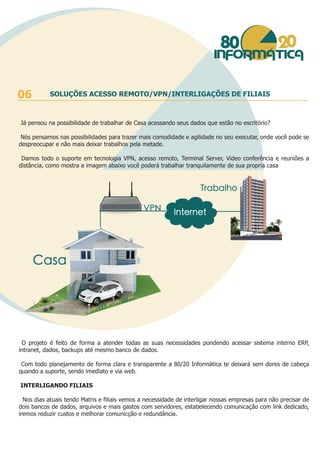 Já pensou na possibilidade de trabalhar de Casa acessando seus dados que estão no escritório?
Nós pensamos nas possibilidades para trazer mais comodidade e agilidade no seu executar, onde você pode se
despreocupar e não mais deixar trabalhos pela metade.
Damos todo o suporte em tecnologia VPN, acesso remoto, Terminal Server, Video conferência e reuniões a
distância, como mostra a imagem abaixo você poderá trabalhar tranquilamente de sua propria casa
O projeto é feito de forma a atender todas as suas necessidades pondendo acessar sistema interno ERP,
intranet, dados, backups até mesmo banco de dados.
Com todo planejamento de forma clara e transparente a 80/20 Informática te deixará sem dores de cabeça
quando a suporte, sendo imediato e via web.
INTERLIGANDO FILIAIS
Nos dias atuais tendo Matris e filiais vemos a necessidade de interligar nossas empresas para não precisar de
dois bancos de dados, arquivos e mais gastos com servidores, estabelecendo comunicação com link dedicado,
iremos reduzir custos e melhorar comunicção e redundância.
06 SOLUÇÕES ACESSO REMOTO/VPN/INTERLIGAÇÕES DE FILIAIS
 