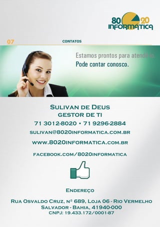 07 CONTATOS
facebook.com/8020informatica
Endereço
Rua Osvaldo Cruz, nº 689, Loja 06 - Rio Vermelho
Salvador - Bahia, 41940-000
CNPJ: 19.433.172/0001-87
www.8020informatica.com.br
sulivan@8020informatica.com.br
71 3012-8020 • 71 9296-2884
Sulivan de Deus
gestor de ti
 