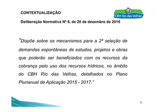 CONTEXTUALIZAÇÃO
Deliberação Normativa Nº 8, de 20 de dezembro de 2016
“Dispõe sobre os mecanismos para a 2ª seleção de
demandas espontâneas de estudos, projetos e obras
que poderão ser beneficiados com os recursos da
2
que poderão ser beneficiados com os recursos da
cobrança pelo uso dos recursos hídricos, no âmbito
do CBH Rio das Velhas, detalhados no Plano
Plurianual de Aplicação 2015 - 2017.”
 