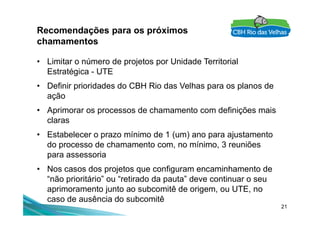Recomendações para os próximos
chamamentos
• Limitar o número de projetos por Unidade Territorial
Estratégica - UTE
• Definir prioridades do CBH Rio das Velhas para os planos de
ação
• Aprimorar os processos de chamamento com definições mais
21
• Aprimorar os processos de chamamento com definições mais
claras
• Estabelecer o prazo mínimo de 1 (um) ano para ajustamento
do processo de chamamento com, no mínimo, 3 reuniões
para assessoria
• Nos casos dos projetos que configuram encaminhamento de
“não prioritário” ou “retirado da pauta” deve continuar o seu
aprimoramento junto ao subcomitê de origem, ou UTE, no
caso de ausência do subcomitê
 
