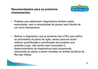 Recomendações para os próximos
chamamentos
• Projetos que elaboraram diagnósticos tenham ações
executadas, sem a necessidade de passar pelo trâmite de
um novo chamamento
22
• Refinar o diagnóstico que já existente das UTEs para definir
as prioridades do plano de ação, sendo possível assim
realizar quantificação e precificação dos projetos que
poderão surgir, não sendo mais necessário o
desenvolvimento de diagnósticos pelo proponente,
otimizando as ações a serem tomadas no âmbito da Bacia do
Rio das Velhas
 
