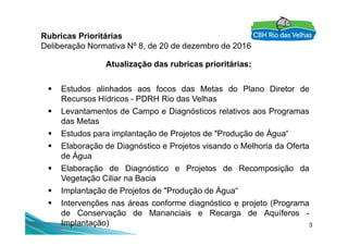 Rubricas Prioritárias
Deliberação Normativa Nº 8, de 20 de dezembro de 2016
Atualização das rubricas prioritárias:
 Estudos alinhados aos focos das Metas do Plano Diretor de
Recursos Hídricos - PDRH Rio das Velhas
 Levantamentos de Campo e Diagnósticos relativos aos Programas
das Metas
3
das Metas
 Estudos para implantação de Projetos de "Produção de Água“
 Elaboração de Diagnóstico e Projetos visando o Melhoria da Oferta
de Água
 Elaboração de Diagnóstico e Projetos de Recomposição da
Vegetação Ciliar na Bacia
 Implantação de Projetos de "Produção de Água“
 Intervenções nas áreas conforme diagnóstico e projeto (Programa
de Conservação de Mananciais e Recarga de Aquíferos -
Implantação)
 