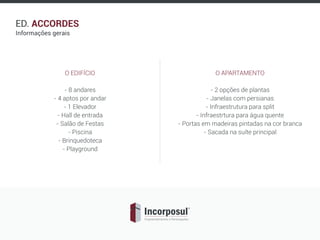 ED. ACCORDES
Informações gerais
O EDIFÍCIO
- 8 andares
- 4 aptos por andar
- 1 Elevador
- Hall de entrada
- Salão de Festas
- Piscina
- Brinquedoteca
- Playground
O APARTAMENTO
- 2 opções de plantas
- Janelas com persianas
- Infraestrutura para split
- Infraestrtura para água quente
- Portas em madeiras pintadas na cor branca
- Sacada na suíte principal
 