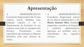 Apresentação
A ADMINISTRATIVUS Consultoria
Empresarial Ltda. É uma
empresa jovem, dinâmica cujo
principal objetivo é ser o
Departamento de Licitações de
sua empresa, com todas as
vantagens dos Serviços
Terceirizados com especialistas
que tornaram as disputas
licitatórias com mais chances
de vitória.
A ADMINISTRATIVUS Consultoria
Empresarial, através de seu
diretor administrativo, o Sr.
Marco Antonio Silva, brasileiro,
empresário, consultor em
licitações e contratos
administrativos, apresenta seu
portfólio com a especificação
dos seguintes serviços:
 