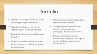 Portfólio
 Registro e atualização mensal do
cliente nos principais órgãos
licitatórios.
 Captura das licitações com base no
segmento que o cliente deseja
licitar
 Participação de todas as
modalidades de licitações
 Consulta licitatória, monitoramento
e esclarecimentos necessários aos
quais o certame ensejar
 Organização de documentações
para lograr êxito nos certames
 Acompanhamento minucioso do
cliente no decorrer de sua
participação do certame
licitatório
 Recursos administrativos com
fundamentações legais e com o
que a de mais atualizado na
doutrina e jurisprudência
 
