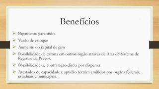 Benefícios
 Pagamento garantido
 Vazão de estoque
 Aumento do capital de giro
 Possibilidade de carona em outros órgão através de Atas de Sistema
de Registro de Preços.
 Possibilidade de contratação direta por dispensa
 Atestados de capacidade e aptidão técnica emitidos por órgãos
federais, estaduais e municipais.
 