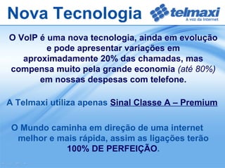 Nova Tecnologia O VoIP é uma nova tecnologia, ainda em evolução e pode apresentar variações em aproximadamente 20% das chamadas, mas compensa muito pela grande economia  (até 80%)  em nossas despesas com telefone. A Telmaxi utiliza apenas   Sinal Classe A – Premium O Mundo caminha em direção de uma internet melhor e mais rápida, assim as ligações terão  100% DE PERFEIÇÃO . 
