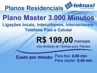 R$ 199,00   mensais Uso ilimitado de Telmaxi para Telmaxi Custo por minuto:  Plano Master 3.000 Minutos Para fixo:  0,06 min Para celular:  0,49 min Ligações locais, interurbanos, intenacionais. Telefone Fixo e Celular Planos Residenciais 