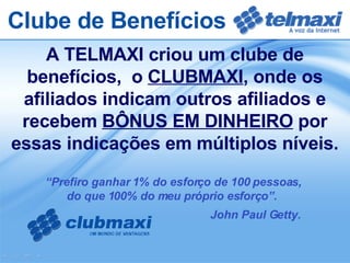 A TELMAXI criou um clube de benefícios,  o  CLUBMAXI , onde os afiliados indicam outros afiliados e recebem  BÔNUS EM DINHEIRO  por essas indicações em múltiplos níveis. Clube de Benefícios “ Prefiro ganhar 1% do esforço de 100 pessoas,  do que 100% do meu próprio esforço”.  John Paul Getty. 