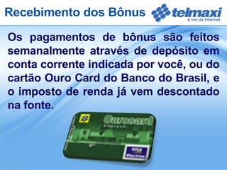 Os pagamentos de bônus são feitos semanalmente através de depósito em conta corrente indicada por você, ou do cartão Ouro Card do Banco do Brasil, e o imposto de renda já vem descontado na fonte. Recebimento dos Bônus 