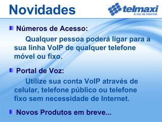 Números de Acesso: Qualquer pessoa poderá ligar para a sua linha VoIP de qualquer telefone móvel ou fixo. Portal de Voz: Utilize sua conta VoIP através de celular, telefone público ou telefone fixo sem necessidade de Internet. Novos Produtos em breve... Novidades 