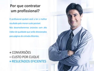 Por que contratar
um profissional?
O profissional ajudará você a ter o melhor
resultado pelo menorcusto possível.
Nós desenvolveremos anúncios com alto
índice de qualidade que serão direcionados
parapáginas deentrada eficientes.
= RESULTADOS EFICIENTES
– CUSTO POR CLIQUE
+ CONVERSÕES
 