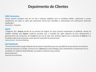 CNM Construtora
“Nossa parceria completa mais de um ano e estamos satisfeitos com os resultados obtidos, salientamos o pronto
atendimento em todas as vezes que precisamos, fomos bem atendidos e assessorados com profissionais altamente
qualificados.”
ErnestoRassi–Proprietário
Seprol
“Chegamos até a Guia-se através de um parceiro de negócio, foi nosso primeiro investimento no AdWords. Através do
trabalho realizado pela Guia-se, pudemos perceber que o resultado das ações depende do bom planejamento e
gerenciamento das campanhas, da inteligência por trás da ação. Nos sentimos seguros com a assessoria da Guia-se e os
resultadosestãosendocrescentes, continuaremosinvestindo nessaferramenta.”
JanaínaCarneiro–GerentedeMarketing
NetProfit Brasil
“OsLinksPatrocinadosGoogleAdWordssãodeextrema importânciaparanós,pois80%denossosclientes nosconhecem
atravésdaspesquisas noGoogle.AParceriacomaGuia-setemsidoestratégica,poisoatendimento, compromissocomos
resultadoseosrelatóriosdisponibilizados nosajudamamelhorarnossasvendas.
Recomendamos!’’
DepartamentodeMarketing
Depoimento de Clientes
 