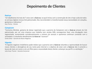 Petriun
“Já trabalhamos há mais de 7 anos com a Guia-se, na qual iniciou com a construção do site e hoje cuida de todos
os serviços digitais incluso link patrocinado. Eles nos entendem e transformando nossa necessidade em soluções,
gostamos e indicamos.”
Jean Perine – Diretor
Campicom
”Caríssima Michele, gostaria de deixar registrado que a parceria da Campicom com a Guia-se através do link
patrocinado, por ser uma empresa que trabalha com vendas B2B, conseguimos fazer uma divulgação mais
segmentada, aumentando consideravelmente o número de acessos e queremos continuar contando com a
seriedade e o excelente atendimento da Guia-se! Sucesso!”
Emilia Sthal – Gerente de Novos Negócios
Vigneto
“A Vigneto negócios imobiliários pode relatar que a parceria com a Guia-se vislumbra a oportunidade de buscar
novos clientes e abrangência de seu nome pela internet e o objetivo de estar com a Guia-se não é somente a
busca de mais um nome e sim um filtro para a necessidade deste cliente e alcançar seu perfil e a satisfação.”
Julio Cesar Thomé – Gerente Comercial
Depoimento de Clientes
 
