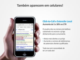 Click-to-Call e Extensão Local
Aumento de5a30%noCTR
Ousuário clica nonúmerodetelefone
cadastrado noanúncio ejáliga
diretamente paraoanunciante.
• Atraiamaisclientes asualoja
• Aumenteonúmerodetelefonemas
depotenciais clientes qualificados
Tudoissosemnecessidade de
terumwebsite!
Também aparecem em celulares!
 