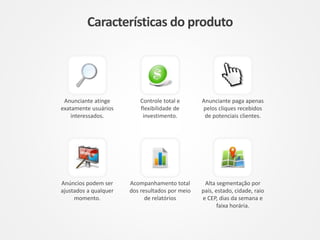 Características do produto
Alta segmentação por
país, estado, cidade, raio
e CEP, dias da semana e
faixa horária.
Anunciante atinge
exatamente usuários
interessados.
Controle total e
flexibilidade de
investimento.
Anunciante paga apenas
pelos cliques recebidos
de potenciais clientes.
Anúncios podem ser
ajustados a qualquer
momento.
Acompanhamento total
dos resultados por meio
de relatórios
 