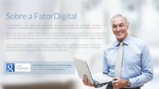A FatorDigital é uma agência de performance digital especializada em usabilidade, arquitetura de
informações, análise de palavras-chave e otimização de conversões emmercados altamente competitivos.
Nosso foco está no resultado e nossa proposta consiste em ajudar empresas a terem sucesso no meio online
através de ações eficientes de marketing. Não se trata apenas de otimizações técnicas, mas de planejar e
aplicar estratégias paraagregarvalor aos websites através de projetos relevantes e novos canais de negócios.
Nossa estratégia é composta pela integração de diversas ações de performance digital, como Search
Engine Marketing (SEM), Search Engine Optimization (SEO), mídia gráfica de performance, otimização
de conversões e de landing pages assim como ações em redes sociais.
Sobre a FatorDigital
A FatorDigital é um Parceiro Certificado Google.
Para confirmar a autenticidade, acesse a página do
Google através da URL: http://goo.gl/ehxnq
 