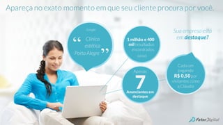Clínica
estética
Porto Alegre
Google:
“
”
1 milhão e 400
mil resultados
encontrados
(sério!)
7Anunciantes em
destaque
Apenas
Sua empresa está
em destaque?
Cada um
pagando
R$ 0,50por
visitantes como
a Cláudia
Apareça no exato momento em que seu cliente procura por você.
 
