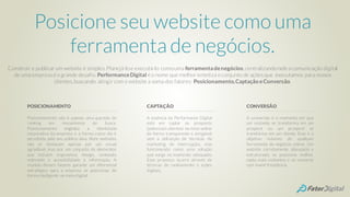 Posicione seu website como uma
ferramenta de negócios.
Construir e publicarum website é simples.Planejá-loe executá-lo comouma ferramentadenegócios,centralizandonele a comunicação digital
de uma empresa é o grande desafio. PerformanceDigital é o nome que melhorsintetiza o conjunto de ações que executamos para nossos
clientes,buscando atingircom o website a soma dos fatores: Posicionamento,Captação eConversão.
Posicionamento não é apenas uma questão de
ranking em mecanismos de busca.
Posicionamento engloba a identidade
corporativa da empresa e a forma como ela é
percebida pelo seu público alvo. Bons websites
não se destacam apenas por um visual
agradável, mas por um conjunto de elementos
que incluem ergonomia, design, conteúdo
relevante e acessibilidade à informação. A
reunião desses fatores garante um diferencial
estratégico para a empresa se posicionar de
forma inteligente no meio digital.
POSICIONAMENTO
A essência da Performance Digital
está em captar os prospects
(potenciais clientes) no meio online
de forma transparente e amigável,
sem a utilização de técnicas de
marketing de interrupção, mas
funcionando como uma solução
que surge no momento adequado.
Esse processo ocorre através de
técnicas de rankiamento e ações
digitais.
CAPTAÇÃO
A conversão é o momento em que
um visitante se transforma em um
prospect ou um prospect se
transforma em um cliente. Esse é o
objetivo máximo de qualquer
ferramenta de negócios online. Um
website corretamente planejado e
estruturado, se posiciona melhor,
capta mais visitantes e os converte
com maior freqüência.
CONVERSÃO
 