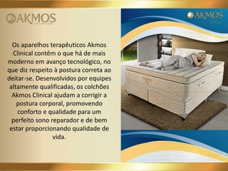 Os aparelhos terapêuticos Akmos
Clinical contêm o que há de mais
moderno em avanço tecnológico, no
que diz respeito à postura correta ao
deitar-se. Desenvolvidos por equipes
altamente qualificadas, os colchões
Akmos Clinical ajudam a corrigir a
postura corporal, promovendo
conforto e qualidade para um
perfeito sono reparador e de bem
estar proporcionando qualidade de
vida.

 