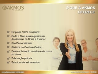 O QUE A AKMOS
OFERECE

Empresa 100% Brasileira;
Sede e filiais estrategicamente
distribuídas no Brasil e Exterior;
Site Personalizado;
Sistema de Controle Online;
Desenvolvimento constante de novos
produtos;
Fabricação própria;
Estrutura de treinamentos;

 