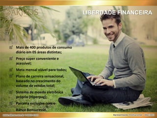 LIBERDADE FINANCEIRA

Mais de 400 produtos de consumo
diário em 05 áreas distintas;
Preço super conveniente e
acessível;
Meta mensal viável para todos;
Plano de carreira sensacional,
baseado no crescimento do
volume de vendas total;
Sistema de moeda eletrônica
própria (Hiperpag);
Parceria exclusiva com o
Banco Bonsucesso.

 