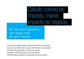 Calculo correto do
imposto, menor
impacto no negócio.
Em dia com o governo,
sem pagar mais
do que é devido.
Calculo automático do impacto do imposto na operação.
Controle da Substituição Tributária pela NFe de entrada.
Previsão dos impostos no preço de venda.
Sintegra e SPEDs gerados com facilidade.
Perfil tributário ajustado a realidade da sua empresa.
 