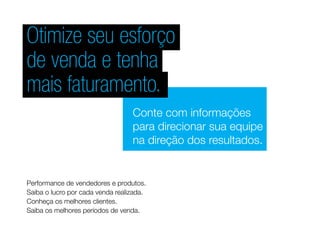 Otimize seu esforço
de venda e tenha
mais faturamento.
Conte com informações
para direcionar sua equipe
na direção dos resultados.
Performance de vendedores e produtos.
Saiba o lucro por cada venda realizada.
Conheça os melhores clientes.
Saiba os melhores períodos de venda.
 