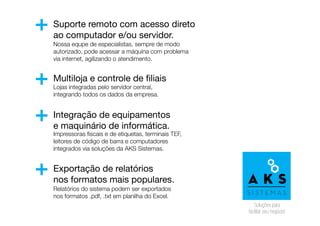 Suporte remoto com acesso direto
ao computador e/ou servidor.
Multiloja e controle de filiais
Integração de equipamentos
e maquinário de informática.
Exportação de relatórios
nos formatos mais populares.
+
+
+
+
Nossa equpe de especialistas, sempre de modo
autorizado, pode acessar a máquina com problema
via internet, agilizando o atendimento.
Lojas integradas pelo servidor central,
integrando todos os dados da empresa.
Impressoras fiscais e de etiquetas, terminais TEF,
leitores de código de barra e computadores
integrados via soluções da AKS Sistemas.
Relatórios do sistema podem ser exportados
nos formatos .pdf, .txt em planilha do Excel.
 