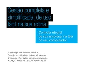Gestão completa e
simplificada, de uso
fácil na sua rotina.
Controle integral
de sua empresa, na tela
do seu computador.
Suporte ágil com melhoria contínua.
Consulta simplificada a qualquer informação.
Entrada de informações com pouca digitação.
Apuração de resultados com poucos cliques.
 