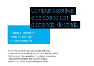 Compras assertivas
e de acordo com
o potencial de venda.
Estoque alinhado
com os desejos
do consumidor.
Entrada de itens e fornecedores automatizada com a NFe.
Movimentação controlada pelo código de barras.
Custos e preço de venda ideal com calculo automático.
Rastreamento facilitado dos itens em estoque.
Inventário, romaneio e reserva simples e fáceis.
 