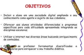 OBJETIVOS Incluir o aluno em uma sociedade digital ampliando o seu conhecimento como agente e sujeito de sua cidadania; Oferecer aos alunos atividades diferenciadas e programas específicos para cada dificuldade apresentada integrando as disciplinas escolares; Utilizar a internet nas diversas áreas buscando enriquecimento de conteúdos; Oferecer ao professor ferramentas diversificadas e motivadoras para enriquecer o seu trabalho didático. 