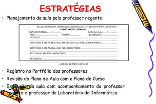 ESTRATÉGIAS Planejamento da aula pelo professor regente Registro no Portfólio dos professores  Revisão do Plano de Aula com o Plano de Curso Execução da aula com acompanhamento do professor  regente e professor do Laboratório de Informática ESCOLA MUNICIPAL PROFESSOR JOSÉ MACCIOTTI – EDUCAR PARA A CIDADANIA PLANEJAMENTO SEMANAL  DATA DE ENTREGA:......../.........../........  DATA DA AULA:......./.........../......... PROF...:............................................  TURMA:.......................  DISCIPLINA:................................. OBJETIVO:............................................................................................................................................................... ...................................................................................................................................................................................... CONTEÚDO A SER TRABALHADO EM SALA DE AULA (PRÉ-LABORATÓRIO):.................................. ...................................................................................................................................................................................... CONTEÚDO A SER TRABALHADO NO LABORATÓRIO:............................................................................ ....................................................................................................................................................................................... ATIVIDADE PARA PÓS-LABORATÓRIO: ........................................................................................................ ....................................................................................................................................................................................... AVALIAÇÃO:............................................................................................................................................................. ...................................................................................................................................................................................... LARISSA BEATRIZ CAETANO 