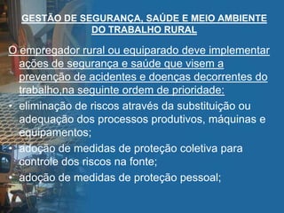 GESTÃO DE SEGURANÇA, SAÚDE E MEIO AMBIENTE
DO TRABALHO RURAL
O empregador rural ou equiparado deve implementar
ações de segurança e saúde que visem a
prevenção de acidentes e doenças decorrentes do
trabalho,na seguinte ordem de prioridade:
• eliminação de riscos através da substituição ou
adequação dos processos produtivos, máquinas e
equipamentos;
• adoção de medidas de proteção coletiva para
controle dos riscos na fonte;
• adoção de medidas de proteção pessoal;
 