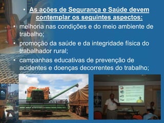 • As ações de Segurança e Saúde devem
contemplar os seguintes aspectos:
• melhoria nas condições e do meio ambiente de
trabalho;
• promoção da saúde e da integridade física do
trabalhador rural;
• campanhas educativas de prevenção de
acidentes e doenças decorrentes do trabalho;
 