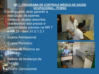 NR 7 - PROGRAMA DE CONTROLE MÉDICO DE SAÚDE
OCUPACIONAL - PCMSO
O empregador deve garantir a
realização de exames
médicos, abaixo descritos,
obedecendo aos prazos e
periodicidade previsto na NR 7
e NR 31 - item 31.5.1.3.1
• Exame Admissional
• Exame Periódico
• Exame de Retorno ao
Trabalho
• Exame de Mudança de
Função
• Exame Demissional
 