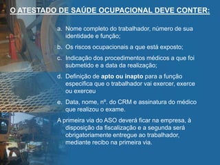 O ATESTADO DE SAÚDE OCUPACIONAL DEVE CONTER:
a. Nome completo do trabalhador, número de sua
identidade e função;
b. Os riscos ocupacionais a que está exposto;
c. Indicação dos procedimentos médicos a que foi
submetido e a data da realização;
d. Definição de apto ou inapto para a função
especifica que o trabalhador vai exercer, exerce
ou exerceu
e. Data, nome, nº. do CRM e assinatura do médico
que realizou o exame.
A primeira via do ASO deverá ficar na empresa, à
disposição da fiscalização e a segunda será
obrigatoriamente entregue ao trabalhador,
mediante recibo na primeira via.
 