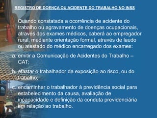 Quando constatada a ocorrência de acidente do
trabalho ou agravamento de doenças ocupacionais,
através dos exames médicos, caberá ao empregador
rural, mediante orientação formal, através de laudo
ou atestado do médico encarregado dos exames:
a. emitir a Comunicação de Acidentes do Trabalho –
CAT;
b. afastar o trabalhador da exposição ao risco, ou do
trabalho;
c. encaminhar o trabalhador à previdência social para
estabelecimento da causa, avaliação de
incapacidade e definição da conduta previdenciária
em relação ao trabalho.
REGISTRO DE DOENÇA OU ACIDENTE DO TRABALHO NO INSS
 