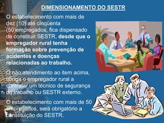 DIMENSIONAMENTO DO SESTR
O estabelecimento com mais de
dez (10) até cinqüenta
(50)empregados, fica dispensado
de constituir SESTR, desde que o
empregador rural tenha
formação sobre prevenção de
acidentes e doenças
relacionadas ao trabalho.
O não atendimento ao item acima,
obriga o empregador rural a
contratar um técnico de segurança
do trabalho ou SESTR externo.
O estabelecimento com mais de 50
empregados, será obrigatório a
constituição do SESTR.
 