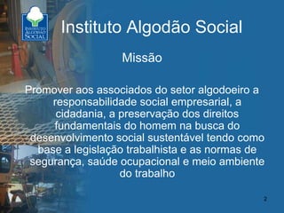 2
Instituto Algodão Social
Missão
Promover aos associados do setor algodoeiro a
responsabilidade social empresarial, a
cidadania, a preservação dos direitos
fundamentais do homem na busca do
desenvolvimento social sustentável tendo como
base a legislação trabalhista e as normas de
segurança, saúde ocupacional e meio ambiente
do trabalho
 