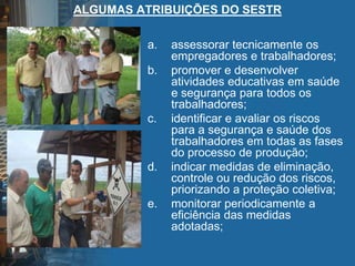 ALGUMAS ATRIBUIÇÕES DO SESTR
a. assessorar tecnicamente os
empregadores e trabalhadores;
b. promover e desenvolver
atividades educativas em saúde
e segurança para todos os
trabalhadores;
c. identificar e avaliar os riscos
para a segurança e saúde dos
trabalhadores em todas as fases
do processo de produção;
d. indicar medidas de eliminação,
controle ou redução dos riscos,
priorizando a proteção coletiva;
e. monitorar periodicamente a
eficiência das medidas
adotadas;
 
