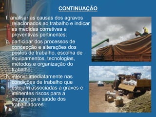 CONTINUAÇÃO
f. analisar as causas dos agravos
relacionados ao trabalho e indicar
as medidas corretivas e
preventivas pertinentes;
g. participar dos processos de
concepção e alterações dos
postos de trabalho, escolha de
equipamentos, tecnologias,
métodos e organização do
trabalho;
h. intervir imediatamente nas
condições de trabalho que
estejam associadas a graves e
iminentes riscos para a
segurança e saúde dos
trabalhadores
 