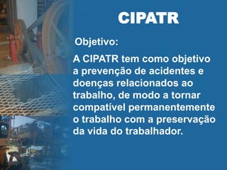 A CIPATR tem como objetivo
a prevenção de acidentes e
doenças relacionados ao
trabalho, de modo a tornar
compatível permanentemente
o trabalho com a preservação
da vida do trabalhador.
CIPATR
Objetivo:
 