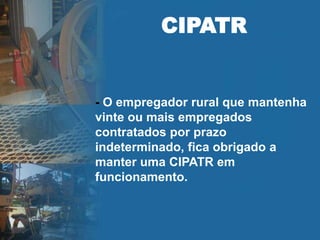 CIPATR
- O empregador rural que mantenha
vinte ou mais empregados
contratados por prazo
indeterminado, fica obrigado a
manter uma CIPATR em
funcionamento.
 