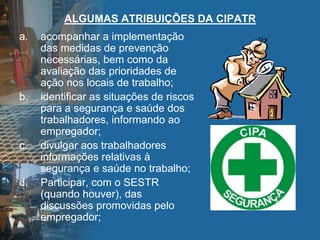 ALGUMAS ATRIBUIÇÕES DA CIPATR
a. acompanhar a implementação
das medidas de prevenção
necessárias, bem como da
avaliação das prioridades de
ação nos locais de trabalho;
b. identificar as situações de riscos
para a segurança e saúde dos
trabalhadores, informando ao
empregador;
c. divulgar aos trabalhadores
informações relativas à
segurança e saúde no trabalho;
d. Participar, com o SESTR
(quando houver), das
discussões promovidas pelo
empregador;
 