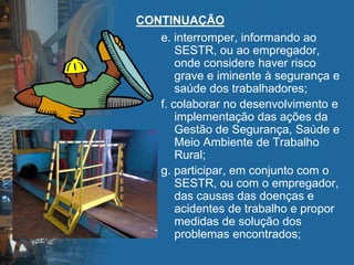 CONTINUAÇÃO
e. interromper, informando ao
SESTR, ou ao empregador,
onde considere haver risco
grave e iminente à segurança e
saúde dos trabalhadores;
f. colaborar no desenvolvimento e
implementação das ações da
Gestão de Segurança, Saúde e
Meio Ambiente de Trabalho
Rural;
g. participar, em conjunto com o
SESTR, ou com o empregador,
das causas das doenças e
acidentes de trabalho e propor
medidas de solução dos
problemas encontrados;
 